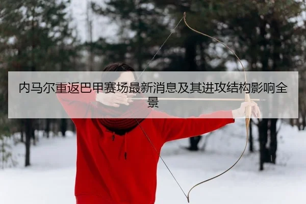 内马尔重返巴甲赛场最新消息及其进攻结构影响全景